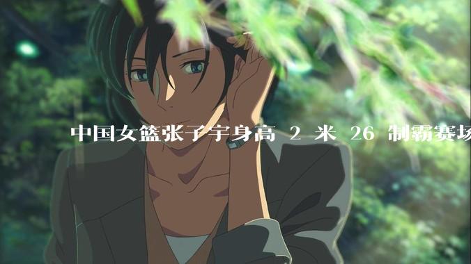 中国女篮张子宇身高 2 米 26 制霸赛场，身高因素在篮球比赛中能占多大优势？她会是下一个「姚明」吗？