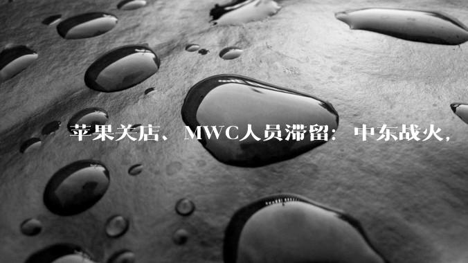 苹果关店、MWC人员滞留：中东战火，正在「点燃」科技圈？_影响_品牌_领空
