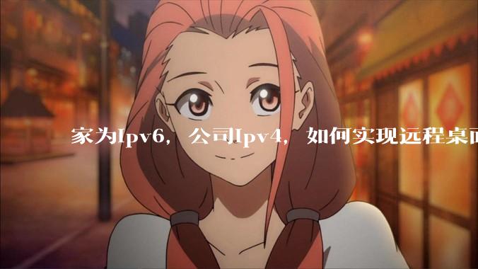 家为ipv6，公司ipv4，如何实现远程桌面+NAS？